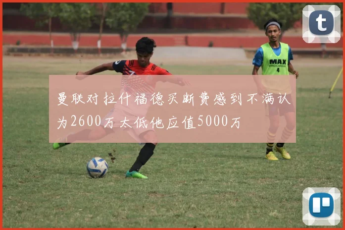曼联对拉什福德买断费感到不满认为2600万太低他应值5000万
