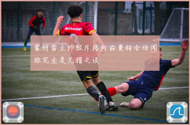 蒙特雷主帅驳斥格列兹曼转会传闻称完全是无稽之谈