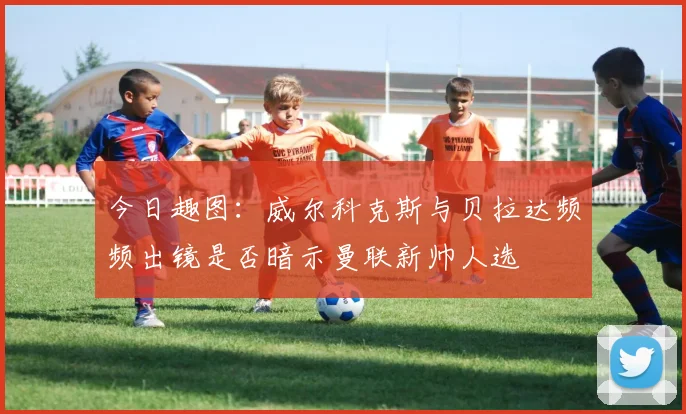 今日趣图：威尔科克斯与贝拉达频频出镜是否暗示曼联新帅人选