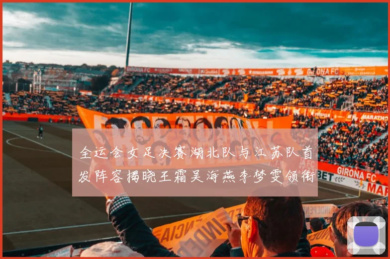 全运会女足决赛湖北队与江苏队首发阵容揭晓王霜吴海燕李梦雯领衔出战