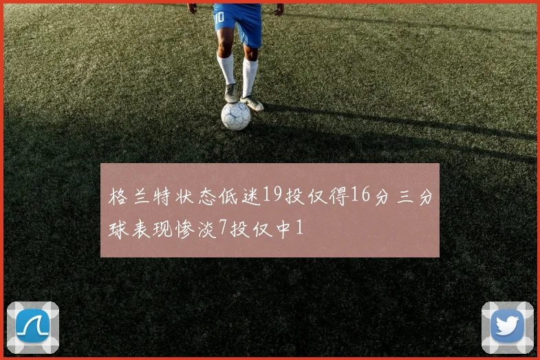 格兰特状态低迷19投仅得16分三分球表现惨淡7投仅中1