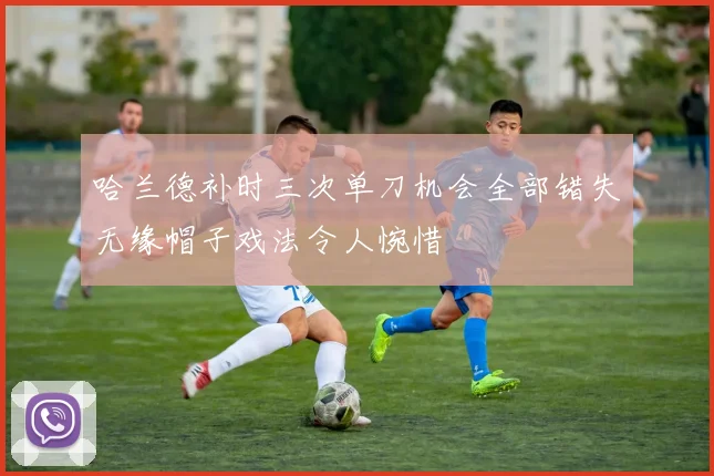 哈兰德补时三次单刀机会全部错失无缘帽子戏法令人惋惜