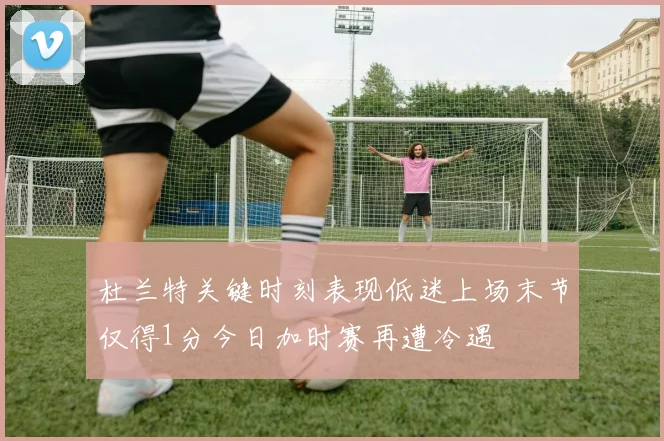 杜兰特关键时刻表现低迷上场末节仅得1分今日加时赛再遭冷遇