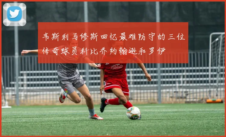 韦斯利马修斯回忆最难防守的三位传奇球员科比乔约翰逊和罗伊