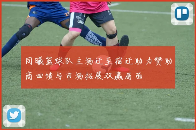 同曦篮球队主场迁至宿迁助力赞助商回馈与市场拓展双赢局面