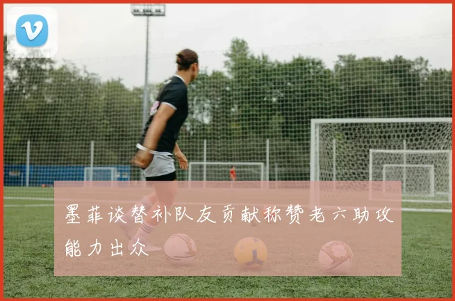 墨菲谈替补队友贡献称赞老六助攻能力出众