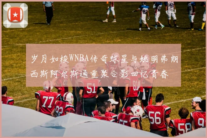 岁月如梭WNBA传奇球星与姚明弗朗西斯阿尔斯通重聚合影回忆青春