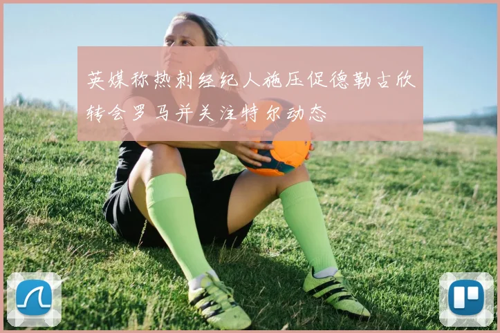 英媒称热刺经纪人施压促德勒古欣转会罗马并关注特尔动态