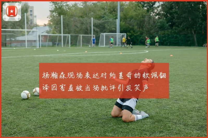 杨瀚森现场表达对约基奇的钦佩翻译因害羞被当场批评引发笑声