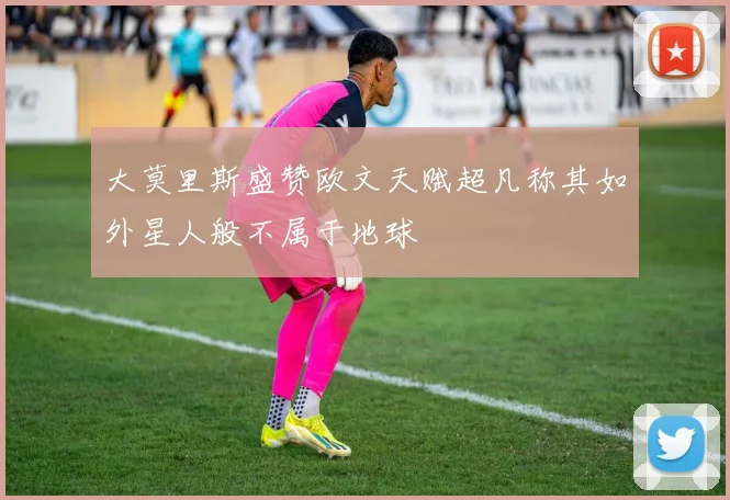 大莫里斯盛赞欧文天赋超凡称其如外星人般不属于地球