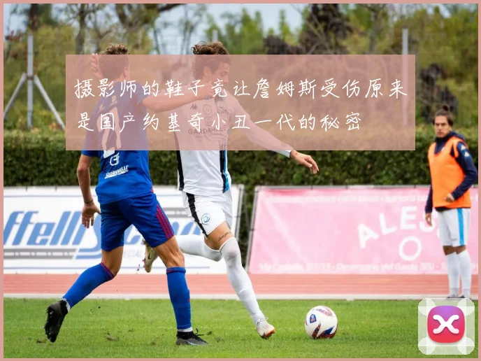 摄影师的鞋子竟让詹姆斯受伤原来是国产约基奇小丑一代的秘密