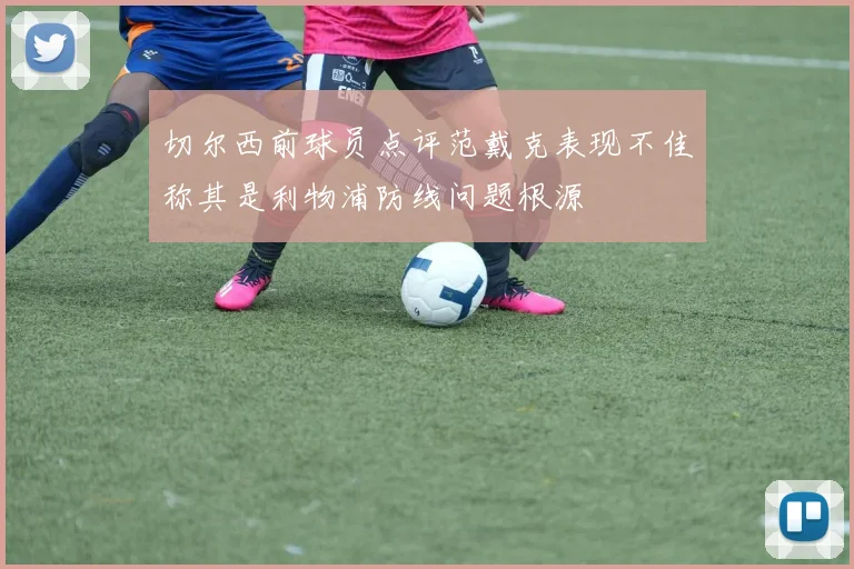 切尔西前球员点评范戴克表现不佳称其是利物浦防线问题根源