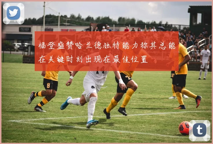 福登盛赞哈兰德独特能力称其总能在关键时刻出现在最佳位置
