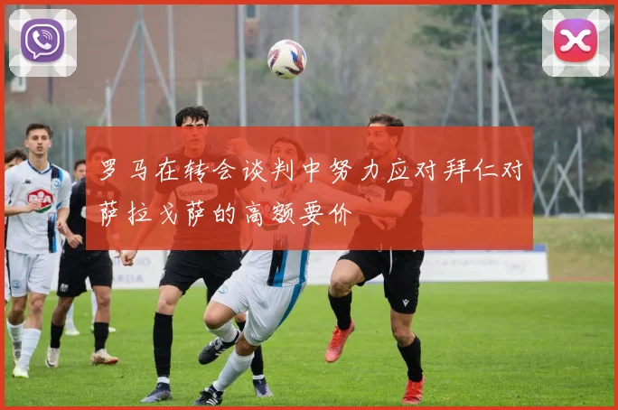 罗马在转会谈判中努力应对拜仁对萨拉戈萨的高额要价