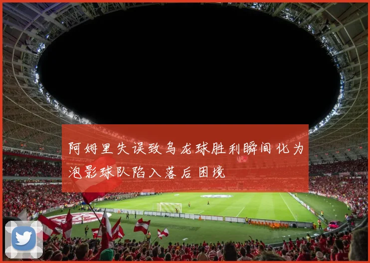 阿姆里失误致乌龙球胜利瞬间化为泡影球队陷入落后困境