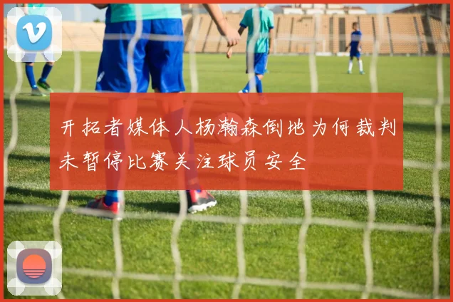 开拓者媒体人杨瀚森倒地为何裁判未暂停比赛关注球员安全