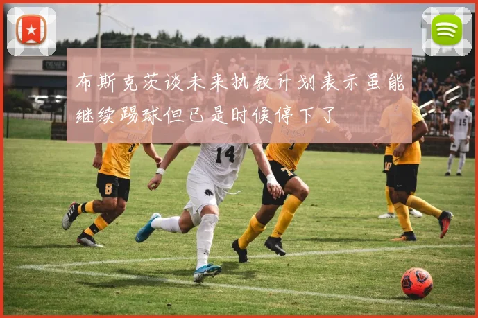 布斯克茨谈未来执教计划表示虽能继续踢球但已是时候停下了