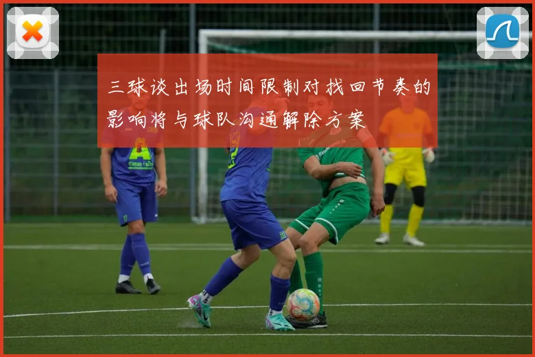 三球谈出场时间限制对找回节奏的影响将与球队沟通解除方案