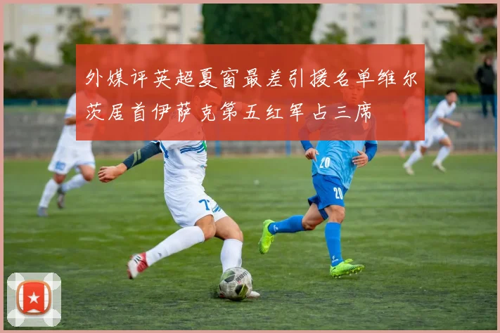 外媒评英超夏窗最差引援名单维尔茨居首伊萨克第五红军占三席