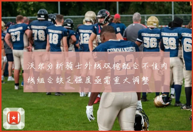 沃尔分析骑士外线双枪配合不佳内线组合缺乏强度亟需重大调整