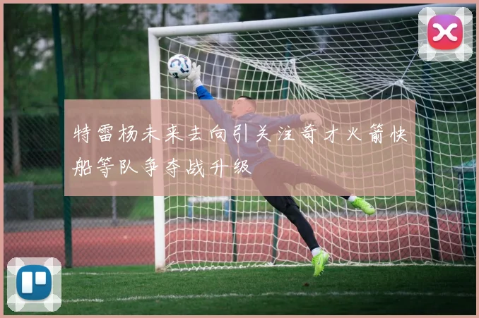 特雷杨未来去向引关注奇才火箭快船等队争夺战升级