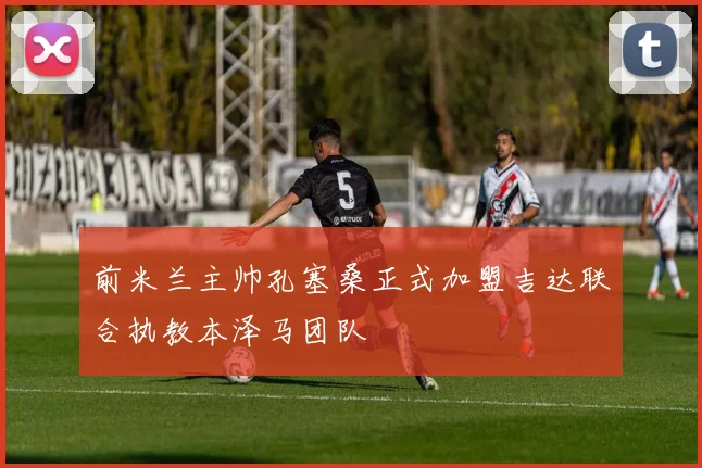 前米兰主帅孔塞桑正式加盟吉达联合执教本泽马团队