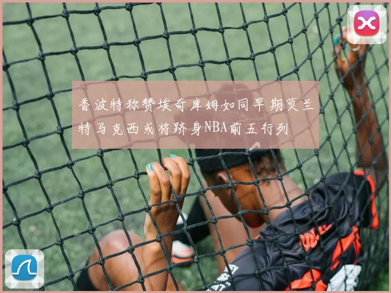 香波特称赞埃奇库姆如同早期莫兰特马克西或将跻身NBA前五行列