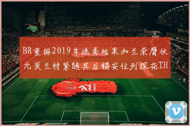 BR重排2019年选秀结果加兰荣膺状元莫兰特紧随其后锡安位列探花THT第30位