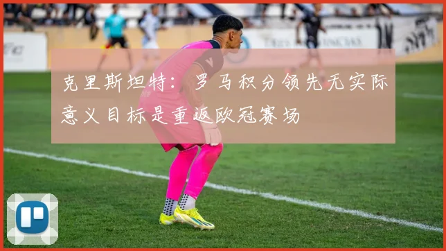 克里斯坦特：罗马积分领先无实际意义目标是重返欧冠赛场