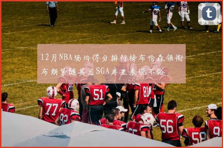 12月NBA场均得分排行榜布伦森领衔布朗紧随其后SGA库里表现不俗