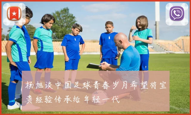 杨旭谈中国足球青春岁月希望将宝贵经验传承给年轻一代