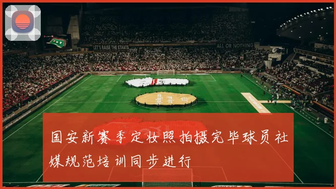 国安新赛季定妆照拍摄完毕球员社媒规范培训同步进行