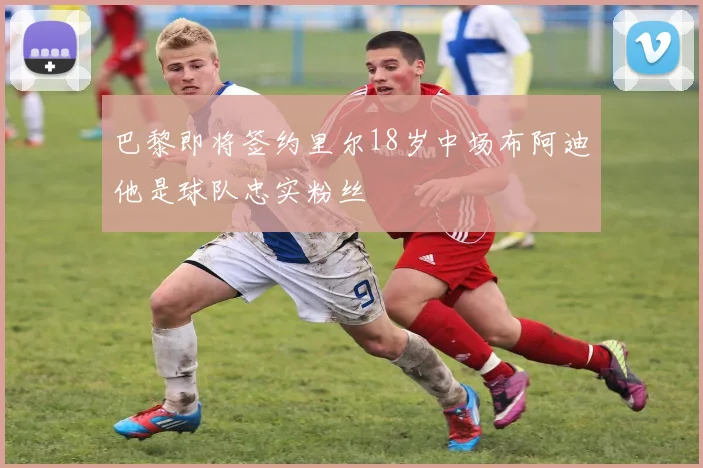 巴黎即将签约里尔18岁中场布阿迪他是球队忠实粉丝