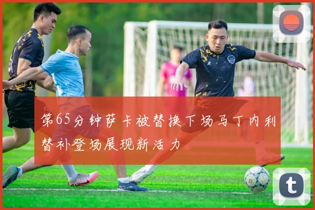 第65分钟萨卡被替换下场马丁内利替补登场展现新活力