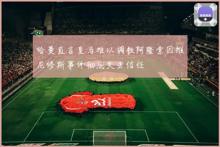 哈曼直言皇马难以调教阿隆索因维尼修斯事件彻底失去信任