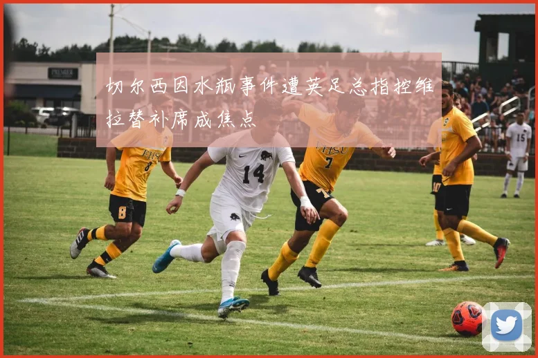 切尔西因水瓶事件遭英足总指控维拉替补席成焦点