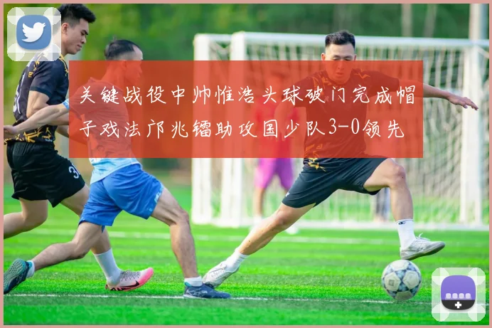 关键战役中帅惟浩头球破门完成帽子戏法邝兆镭助攻国少队3-0领先