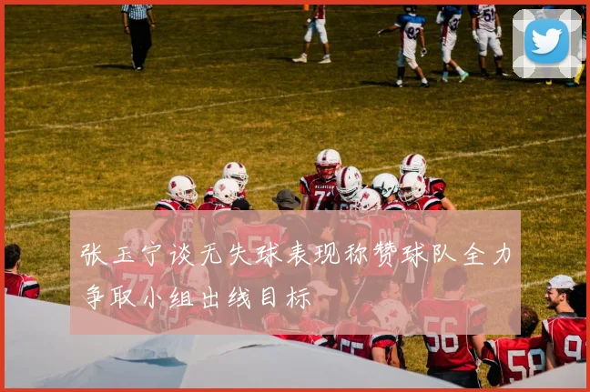 张玉宁谈无失球表现称赞球队全力争取小组出线目标
