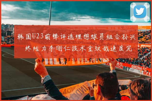 韩国U23前锋评选理想球员组合孙兴慜终结力李刚仁技术金玟哉速度完美融合